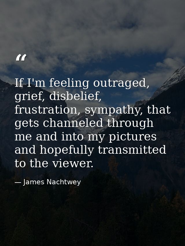 If I'm feeling outraged, grief, disbelief, frustration, sympathy, that gets channeled through me and into my pictures an — James Nachtwey