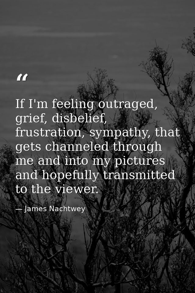 If I'm feeling outraged, grief, disbelief, frustration, sympathy, that gets channeled through me and into my pictures an — James Nachtwey