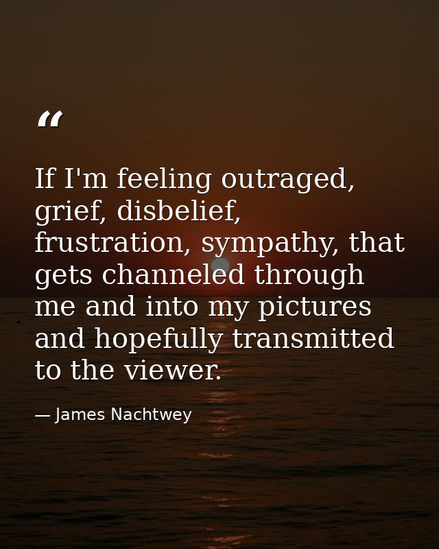 If I'm feeling outraged, grief, disbelief, frustration, sympathy, that gets channeled through me and into my pictures an — James Nachtwey