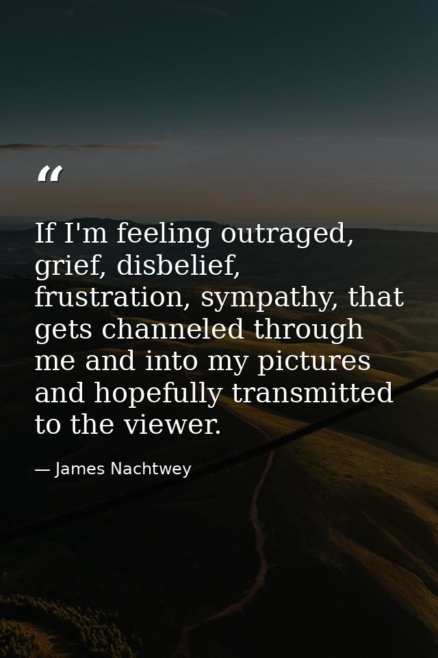 If I'm feeling outraged, grief, disbelief, frustration, sympathy, that gets channeled through me and into my pictures an — James Nachtwey