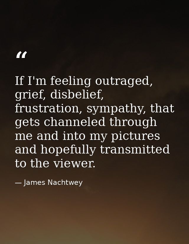 If I'm feeling outraged, grief, disbelief, frustration, sympathy, that gets channeled through me and into my pictures an — James Nachtwey