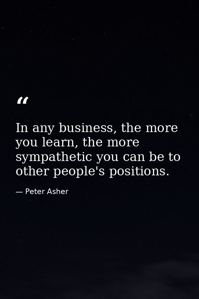 In any business, the more you learn, the more sympathetic you can be to other people's positions. — Peter Asher