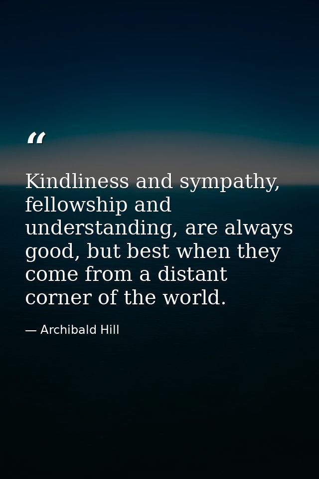 Kindliness and sympathy, fellowship and understanding, are always good, but best when they come from a distant corner of — Archibald Hill