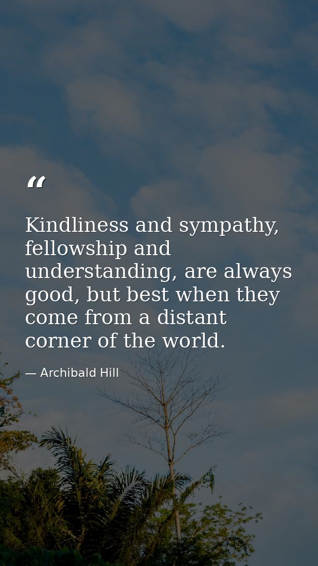Kindliness and sympathy, fellowship and understanding, are always good, but best when they come from a distant corner of — Archibald Hill