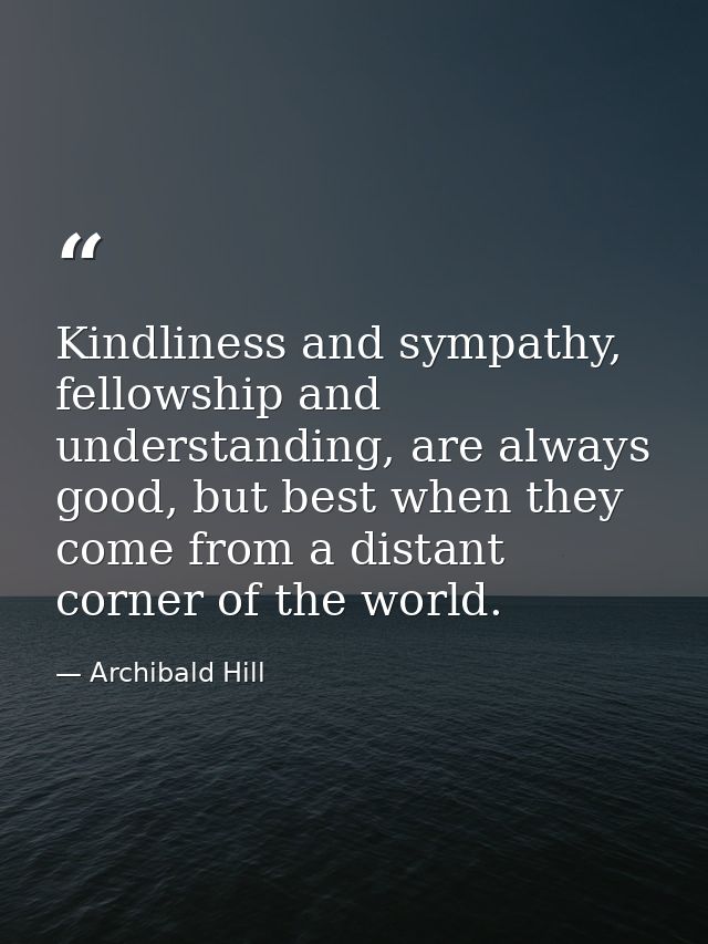 Kindliness and sympathy, fellowship and understanding, are always good, but best when they come from a distant corner of — Archibald Hill