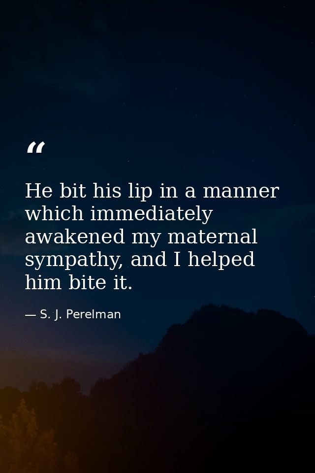 He bit his lip in a manner which immediately awakened my maternal sympathy, and I helped him bite it. — S. J. Perelman