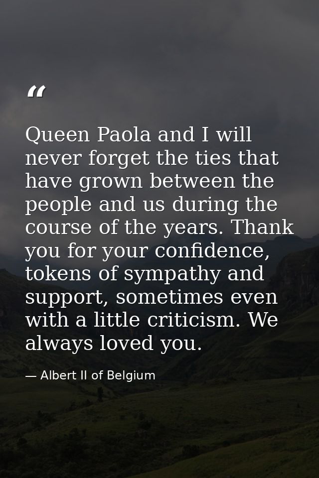 Queen Paola and I will never forget the ties that have grown between the people and us during the course of the years. T — Albert II of Belgium