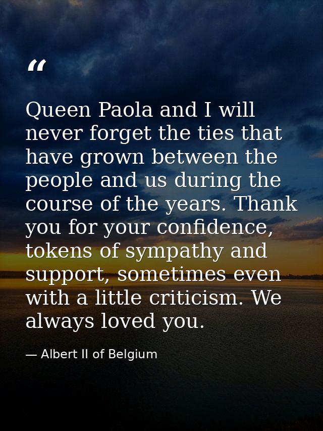 Queen Paola and I will never forget the ties that have grown between the people and us during the course of the years. T — Albert II of Belgium