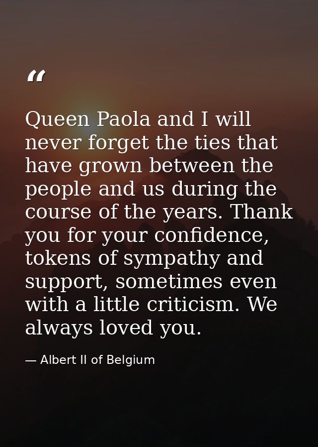 Queen Paola and I will never forget the ties that have grown between the people and us during the course of the years. T — Albert II of Belgium