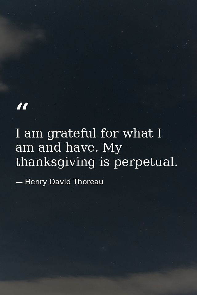 I am grateful for what I am and have. My thanksgiving is perpetual. — Henry David Thoreau
