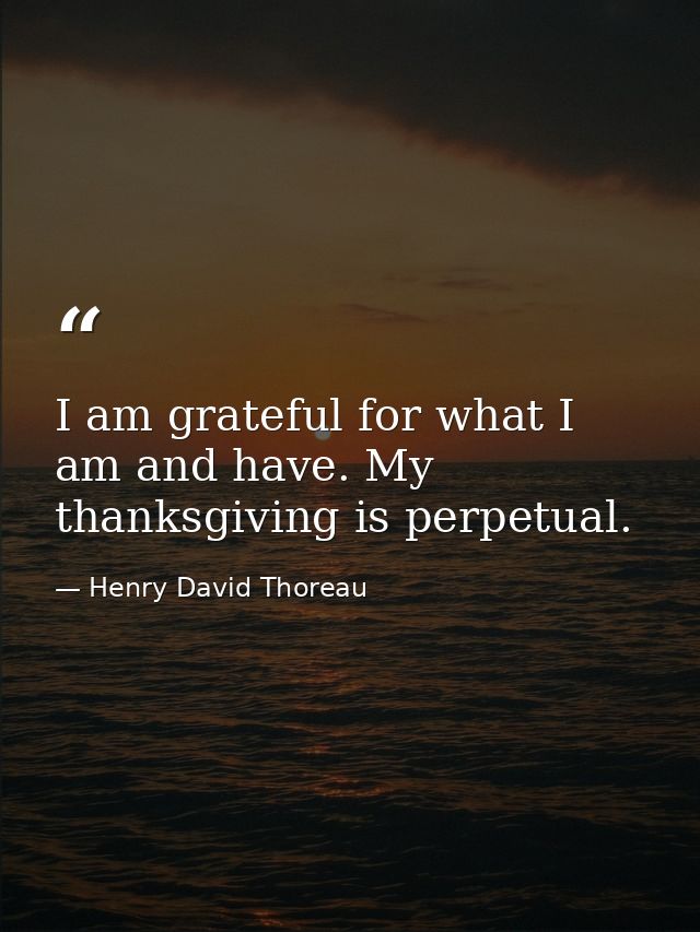 I am grateful for what I am and have. My thanksgiving is perpetual. — Henry David Thoreau