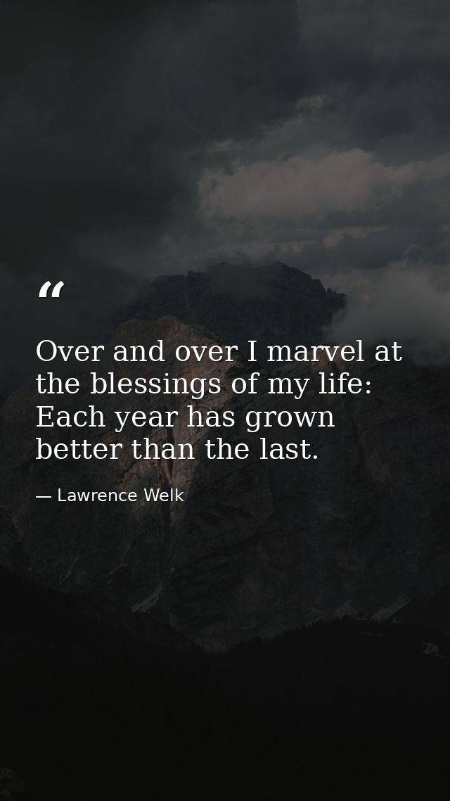 Over and over I marvel at the blessings of my life: Each year has grown better than the last. — Lawrence Welk