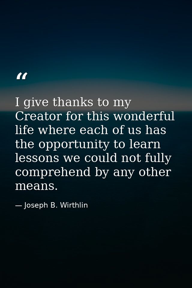 I give thanks to my Creator for this wonderful life where each of us has the opportunity to learn lessons we could not f — Joseph B. Wirthlin