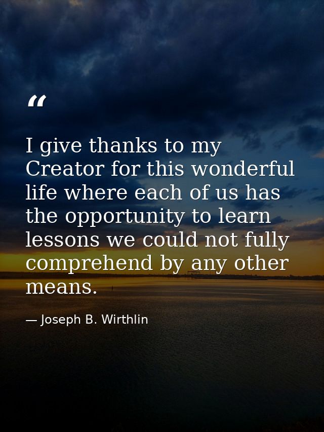 I give thanks to my Creator for this wonderful life where each of us has the opportunity to learn lessons we could not f — Joseph B. Wirthlin