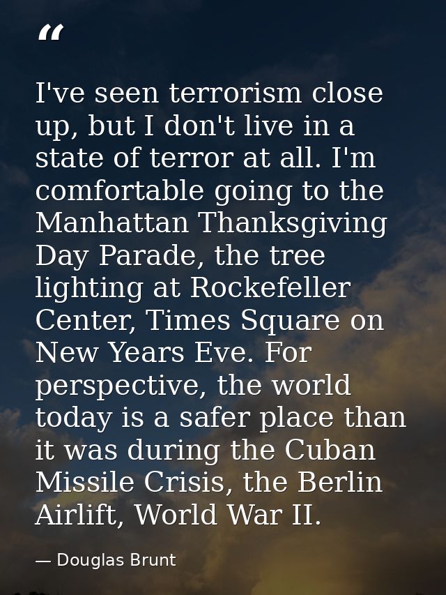 I've seen terrorism close up, but I don't live in a state of terror at all. I'm comfortable going to the Manhattan Thank — Douglas Brunt