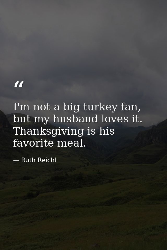 I'm not a big turkey fan, but my husband loves it. Thanksgiving is his favorite meal. — Ruth Reichl