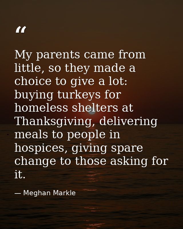 My parents came from little, so they made a choice to give a lot: buying turkeys for homeless shelters at Thanksgiving,  — Meghan Markle