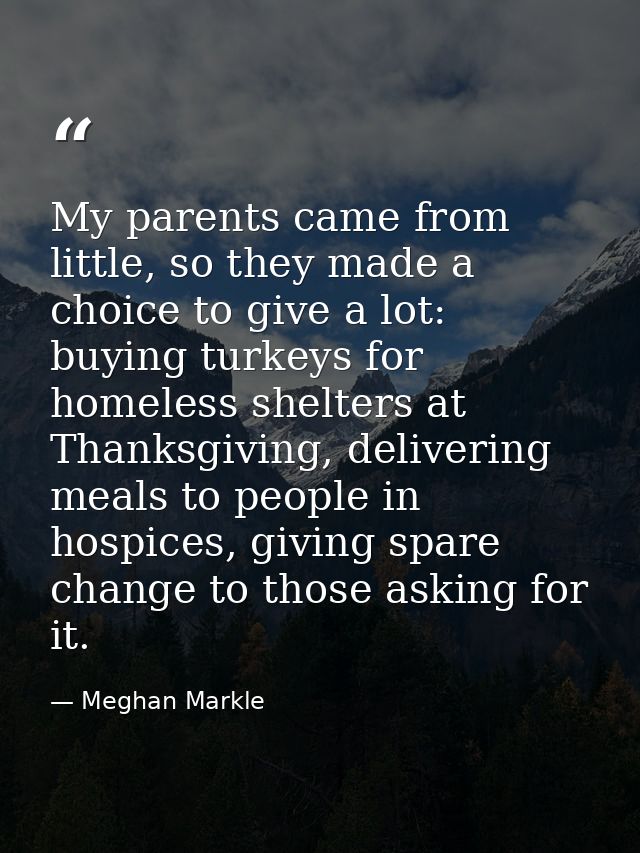 My parents came from little, so they made a choice to give a lot: buying turkeys for homeless shelters at Thanksgiving,  — Meghan Markle