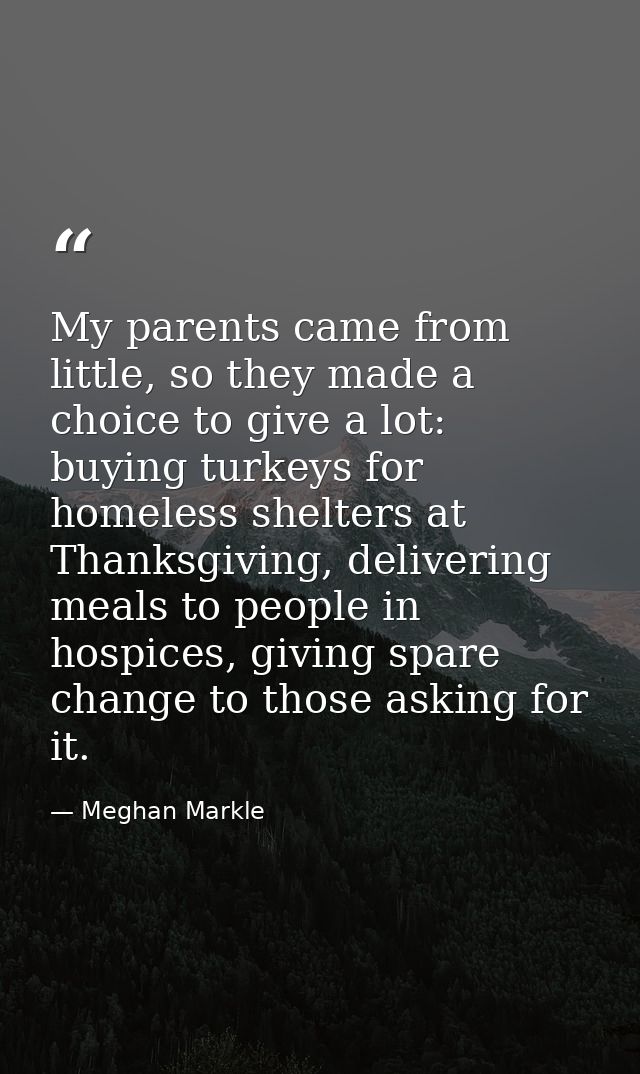 My parents came from little, so they made a choice to give a lot: buying turkeys for homeless shelters at Thanksgiving,  — Meghan Markle