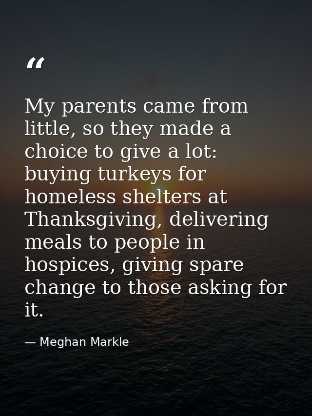 My parents came from little, so they made a choice to give a lot: buying turkeys for homeless shelters at Thanksgiving,  — Meghan Markle