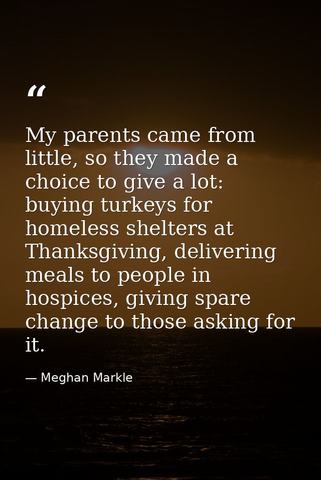 My parents came from little, so they made a choice to give a lot: buying turkeys for homeless shelters at Thanksgiving,  — Meghan Markle