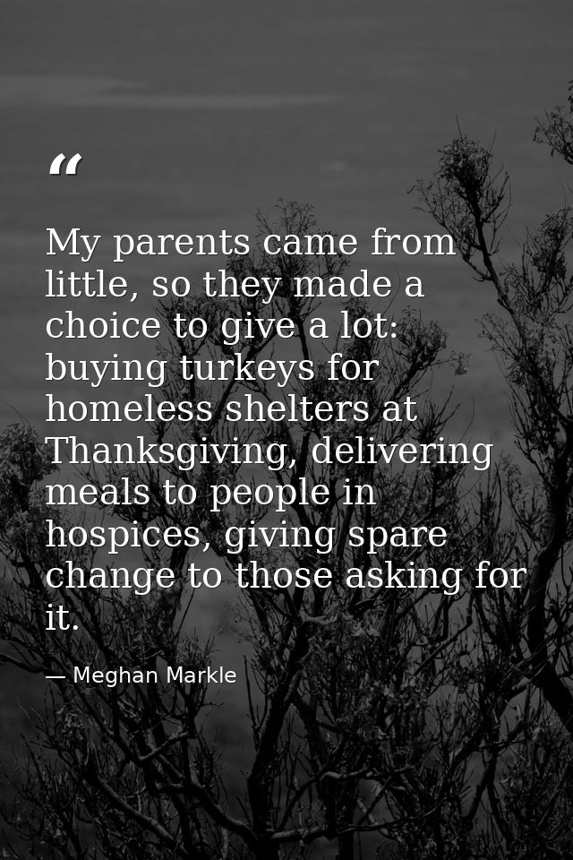 My parents came from little, so they made a choice to give a lot: buying turkeys for homeless shelters at Thanksgiving,  — Meghan Markle