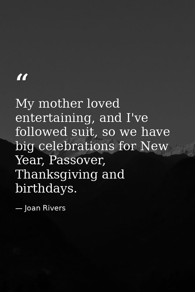 My mother loved entertaining, and I've followed suit, so we have big celebrations for New Year, Passover, Thanksgiving a — Joan Rivers