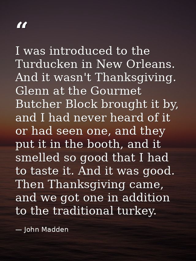 I was introduced to the Turducken in New Orleans. And it wasn't Thanksgiving. Glenn at the Gourmet Butcher Block brought — John Madden
