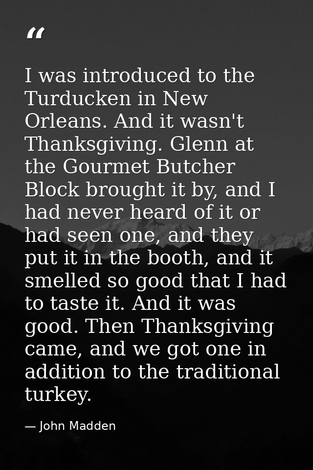 I was introduced to the Turducken in New Orleans. And it wasn't Thanksgiving. Glenn at the Gourmet Butcher Block brought — John Madden