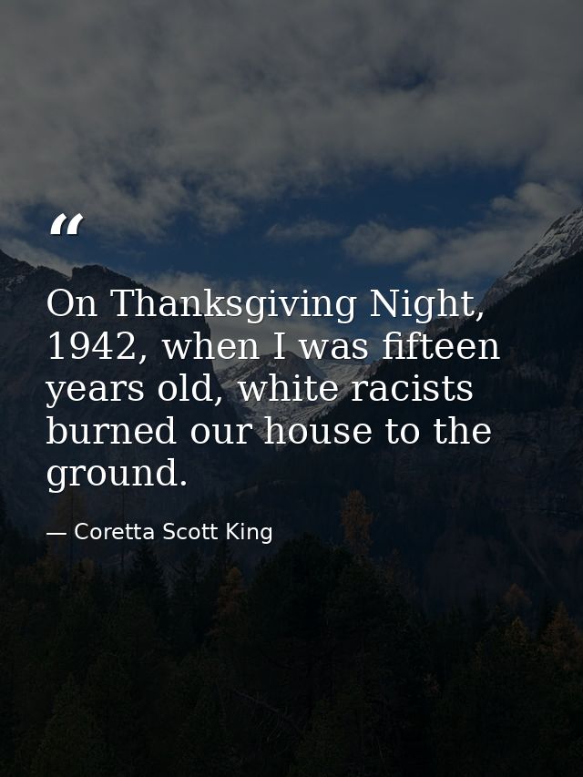 On Thanksgiving Night, 1942, when I was fifteen years old, white racists burned our house to the ground. — Coretta Scott King