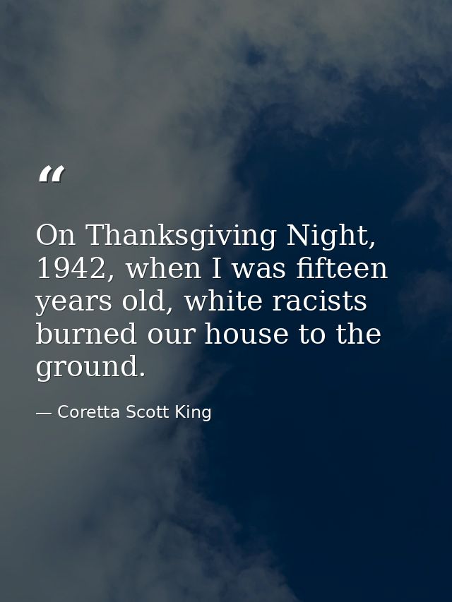 On Thanksgiving Night, 1942, when I was fifteen years old, white racists burned our house to the ground. — Coretta Scott King