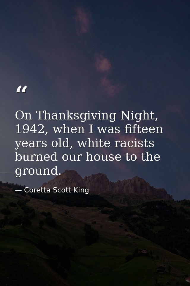 On Thanksgiving Night, 1942, when I was fifteen years old, white racists burned our house to the ground. — Coretta Scott King
