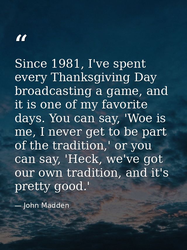 Since 1981, I've spent every Thanksgiving Day broadcasting a game, and it is one of my favorite days. You can say, 'Woe  — John Madden