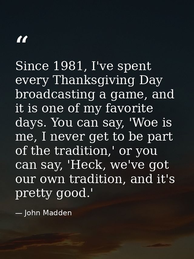 Since 1981, I've spent every Thanksgiving Day broadcasting a game, and it is one of my favorite days. You can say, 'Woe  — John Madden