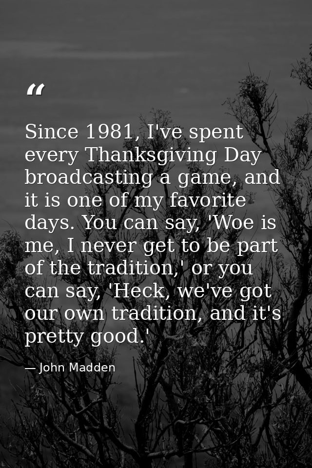 Since 1981, I've spent every Thanksgiving Day broadcasting a game, and it is one of my favorite days. You can say, 'Woe  — John Madden