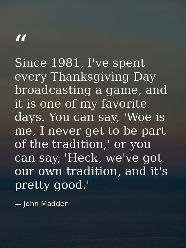 Since 1981, I've spent every Thanksgiving Day broadcasting a game, and it is one of my favorite days. You can say, 'Woe  — John Madden