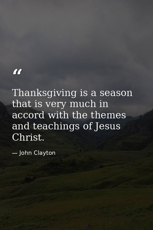 Thanksgiving is a season that is very much in accord with the themes and teachings of Jesus Christ. — John Clayton