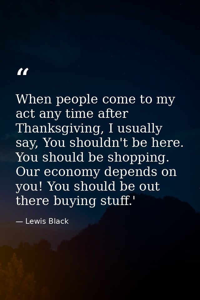 When people come to my act any time after Thanksgiving, I usually say, You shouldn't be here. You should be shopping. Ou — Lewis Black
