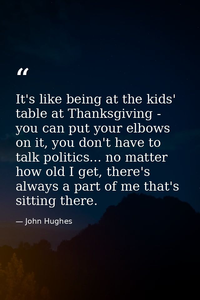 It's like being at the kids' table at Thanksgiving - you can put your elbows on it, you don't have to talk politics... n — John Hughes