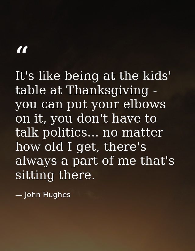It's like being at the kids' table at Thanksgiving - you can put your elbows on it, you don't have to talk politics... n — John Hughes