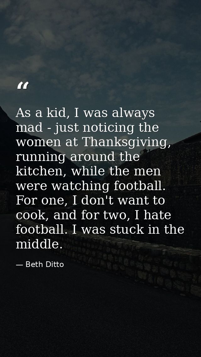 As a kid, I was always mad - just noticing the women at Thanksgiving, running around the kitchen, while the men were wat — Beth Ditto