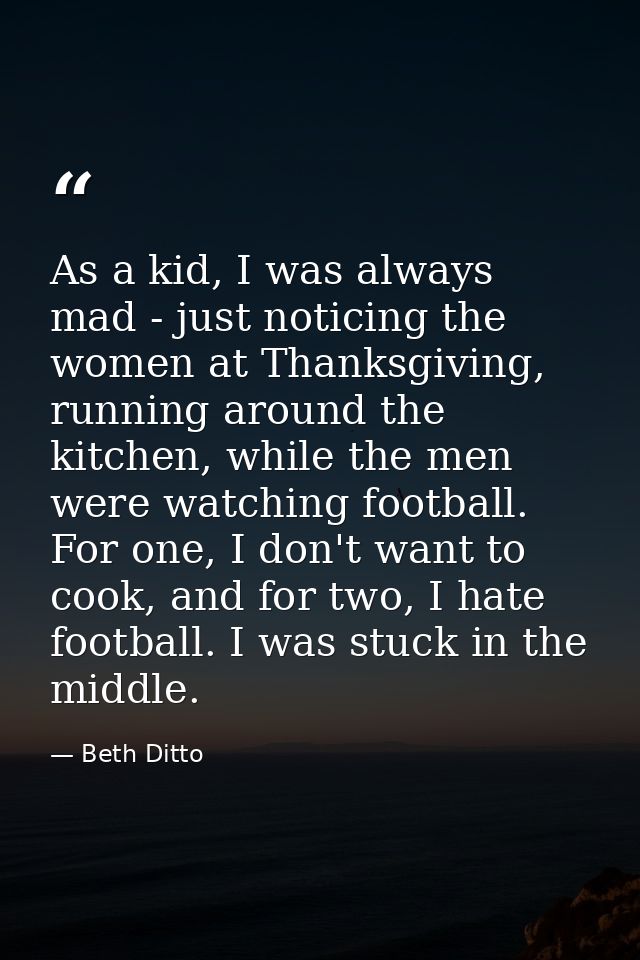 As a kid, I was always mad - just noticing the women at Thanksgiving, running around the kitchen, while the men were wat — Beth Ditto