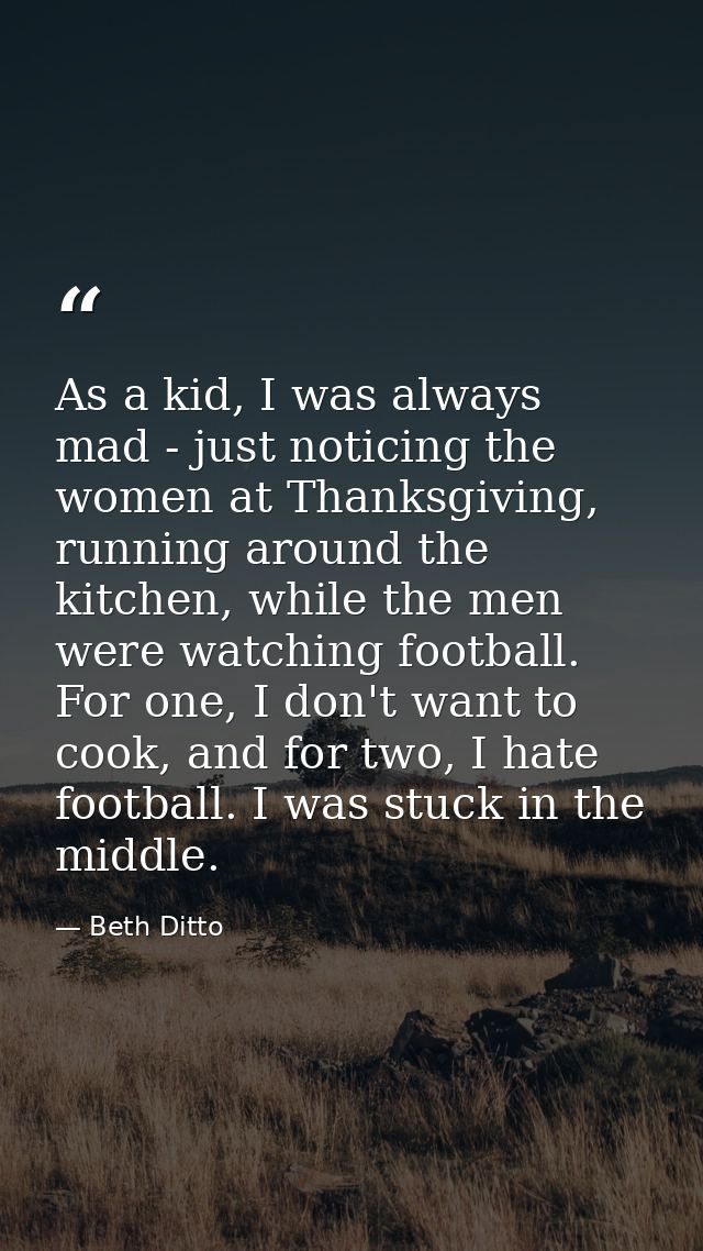 As a kid, I was always mad - just noticing the women at Thanksgiving, running around the kitchen, while the men were wat — Beth Ditto