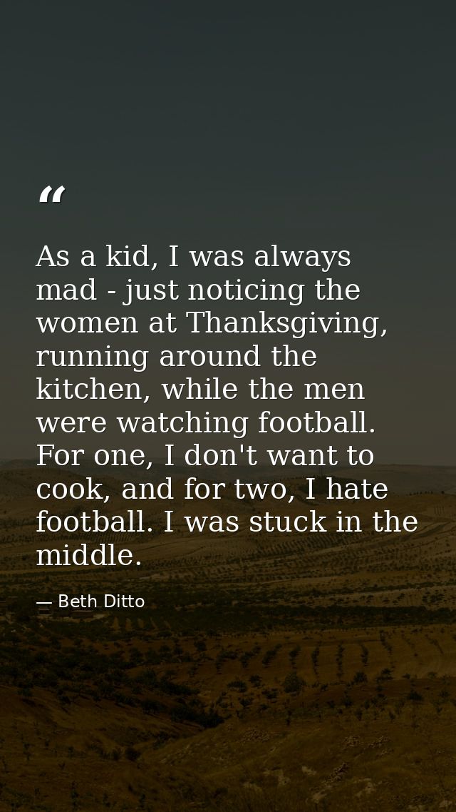 As a kid, I was always mad - just noticing the women at Thanksgiving, running around the kitchen, while the men were wat — Beth Ditto
