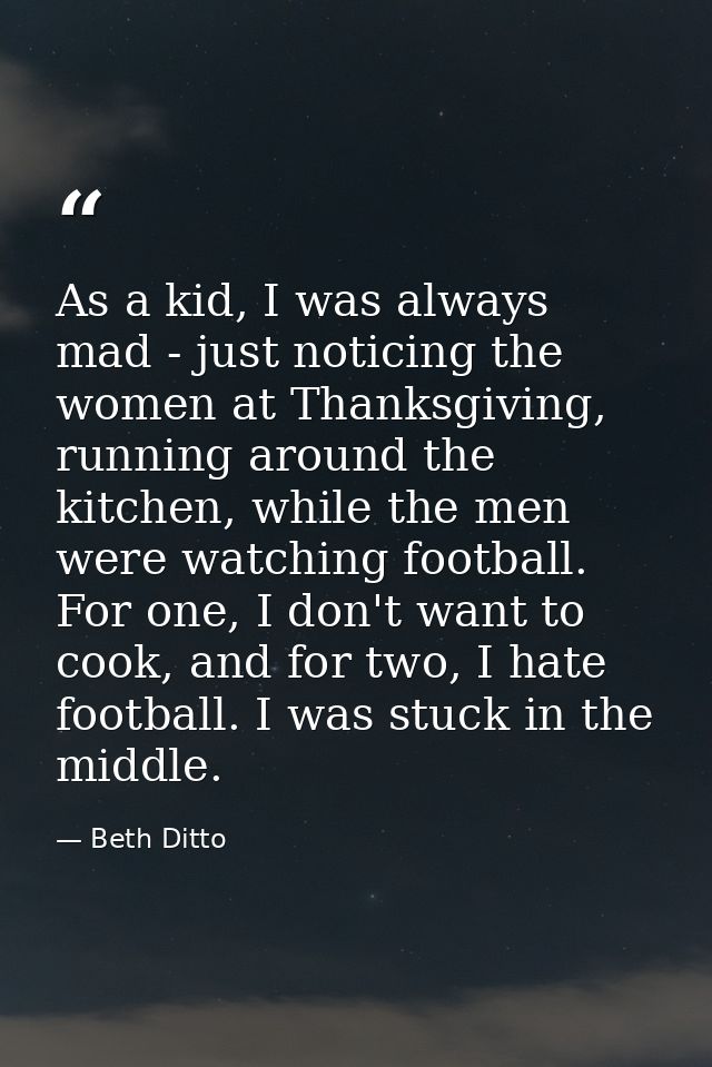 As a kid, I was always mad - just noticing the women at Thanksgiving, running around the kitchen, while the men were wat — Beth Ditto
