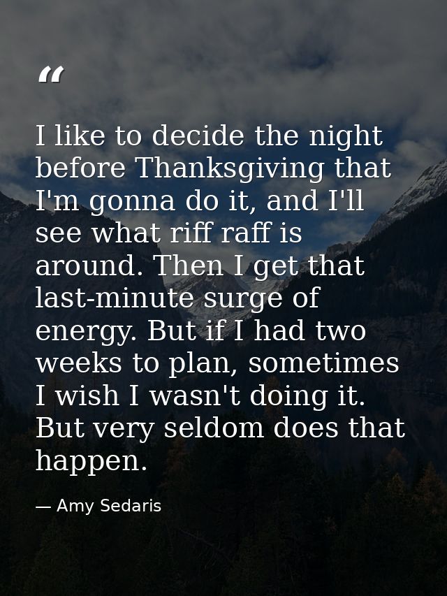 I like to decide the night before Thanksgiving that I'm gonna do it, and I'll see what riff raff is around. Then I get t — Amy Sedaris