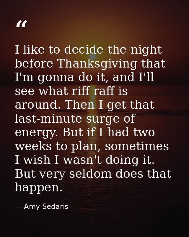 I like to decide the night before Thanksgiving that I'm gonna do it, and I'll see what riff raff is around. Then I get t — Amy Sedaris