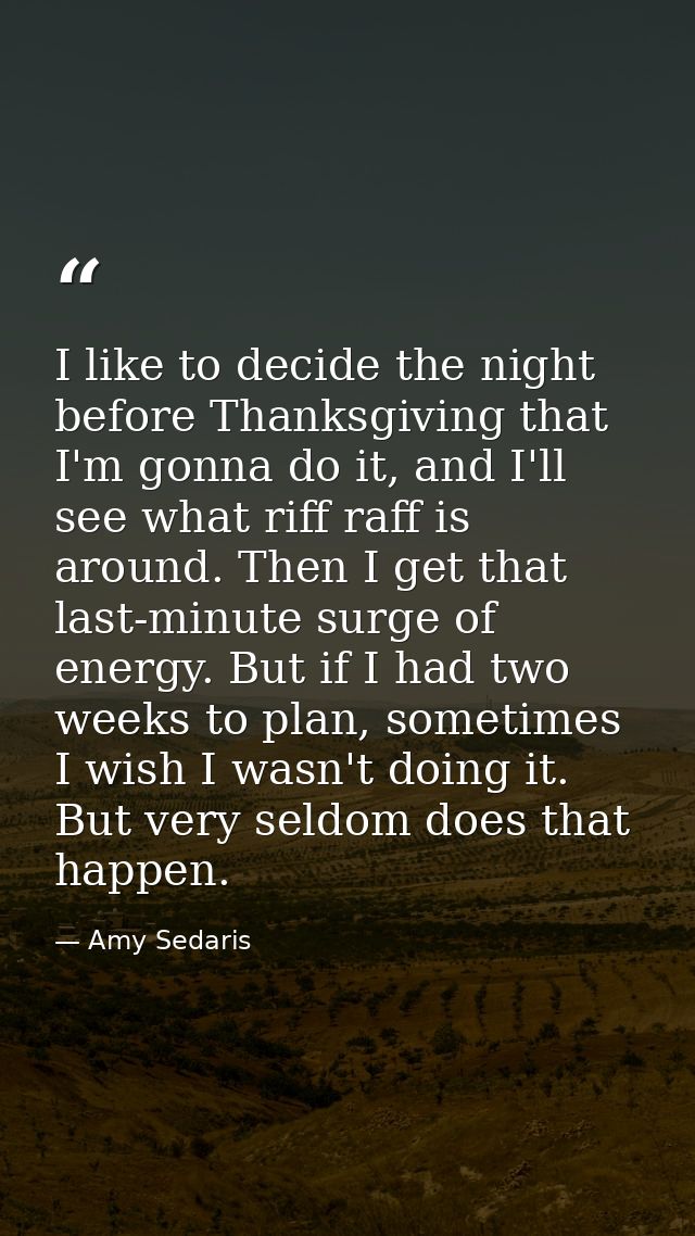 I like to decide the night before Thanksgiving that I'm gonna do it, and I'll see what riff raff is around. Then I get t — Amy Sedaris