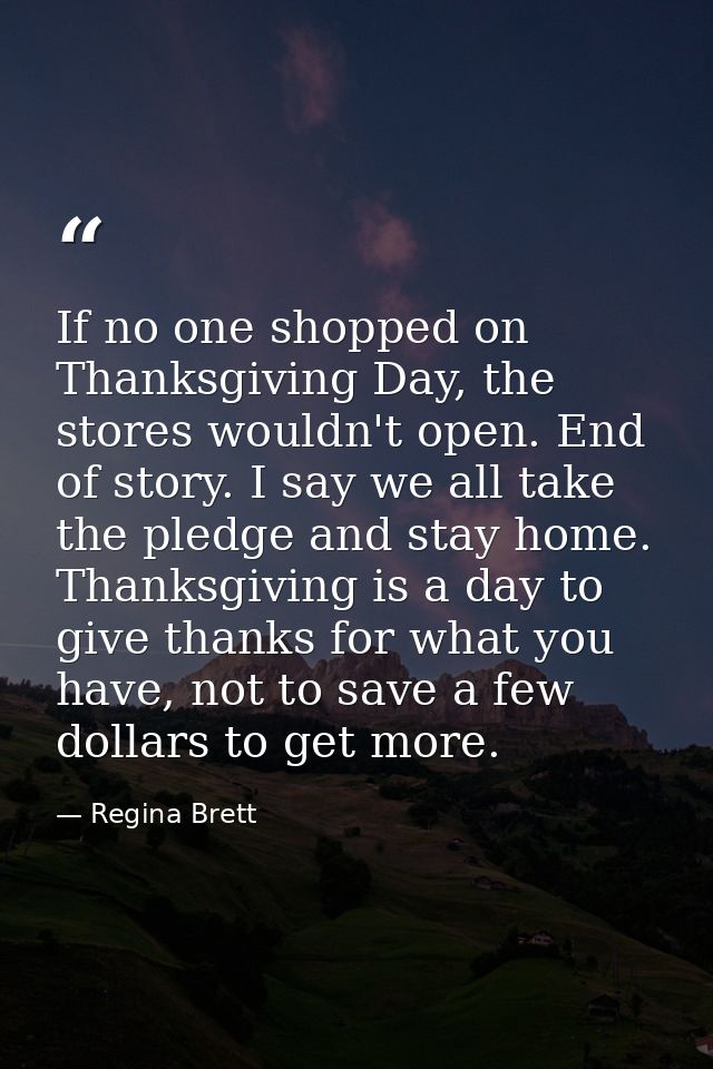 If no one shopped on Thanksgiving Day, the stores wouldn't open. End of story. I say we all take the pledge and stay hom — Regina Brett