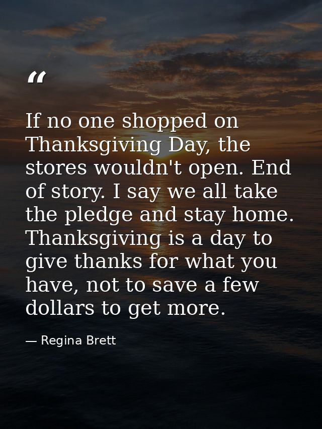 If no one shopped on Thanksgiving Day, the stores wouldn't open. End of story. I say we all take the pledge and stay hom — Regina Brett